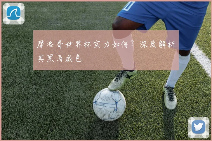 摩洛哥世界杯实力如何？深度解析其黑马成色