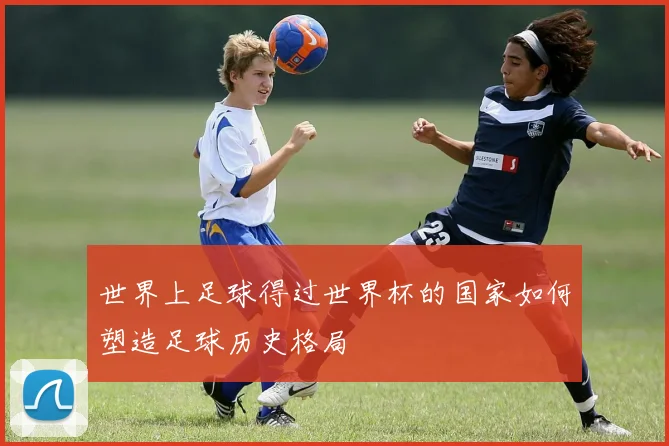 世界上足球得过世界杯的国家如何塑造足球历史格局