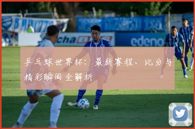 乒乓球世界杯：最新赛程、比分与精彩瞬间全解析
