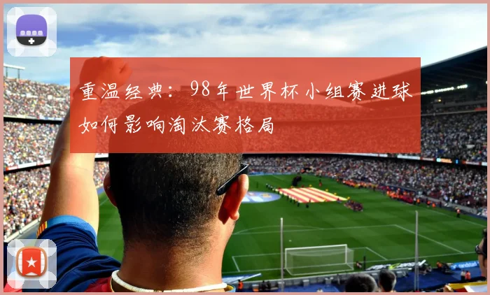 重温经典：98年世界杯小组赛进球如何影响淘汰赛格局