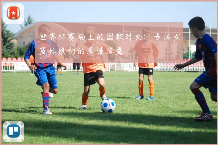 世界杯赛场上的国歌时刻：专访女篮姑娘们的真情流露